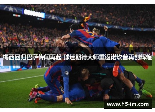 梅西回归巴萨传闻再起 球迷期待大师重返诺坎普再创辉煌