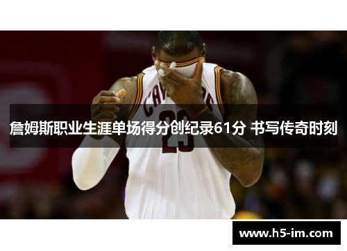 詹姆斯职业生涯单场得分创纪录61分 书写传奇时刻