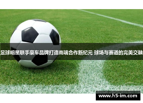足球明星联手豪车品牌打造高端合作新纪元 球场与赛道的完美交融