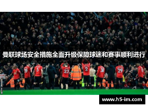 曼联球场安全措施全面升级保障球迷和赛事顺利进行