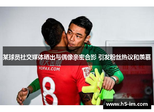 某球员社交媒体晒出与偶像亲密合影 引发粉丝热议和羡慕