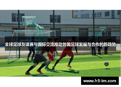 全球足球友谊赛与国际交流推动各国足球发展与合作的新趋势