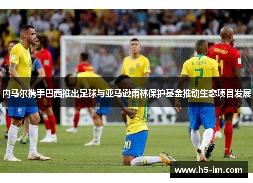 内马尔携手巴西推出足球与亚马逊雨林保护基金推动生态项目发展