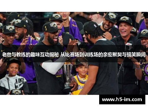 老詹与教练的趣味互动揭秘 从比赛场到训练场的亲密默契与搞笑瞬间